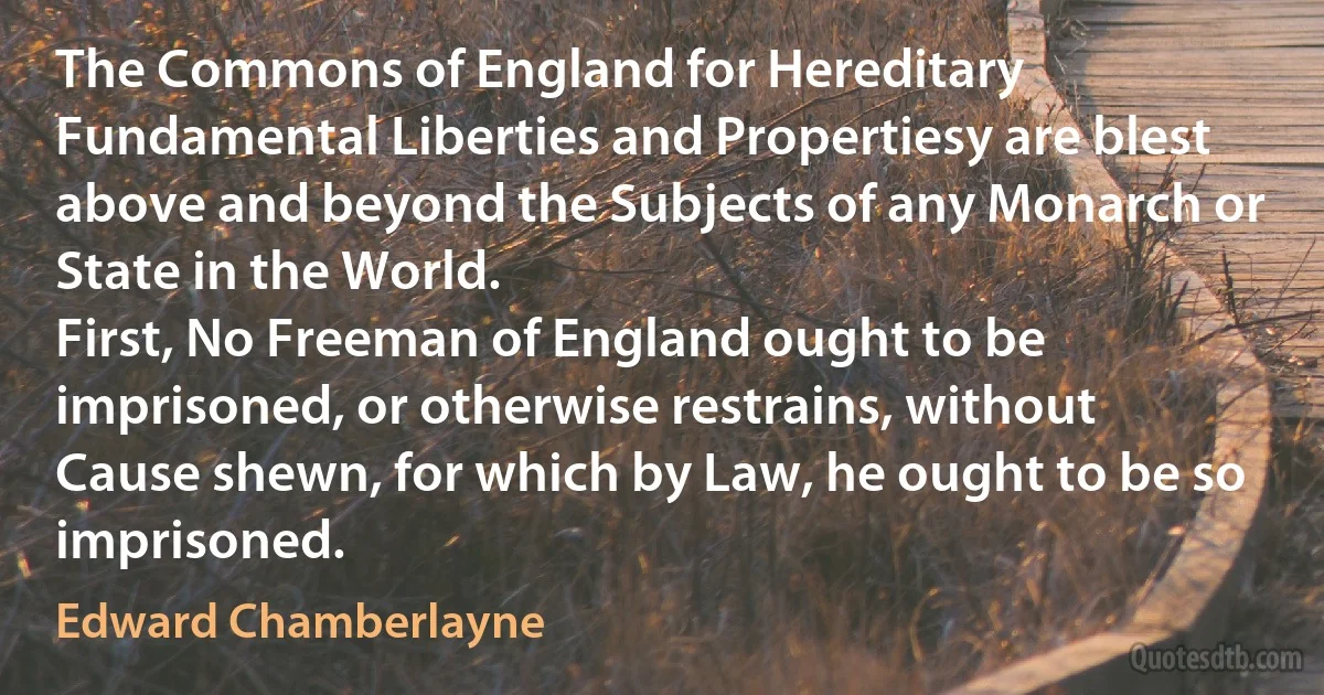 The Commons of England for Hereditary Fundamental Liberties and Propertiesy are blest above and beyond the Subjects of any Monarch or State in the World.
First, No Freeman of England ought to be imprisoned, or otherwise restrains, without Cause shewn, for which by Law, he ought to be so imprisoned. (Edward Chamberlayne)