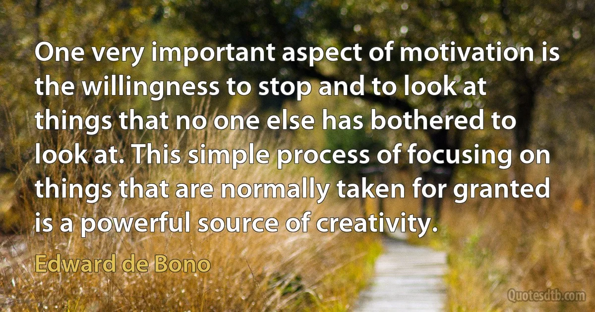 One very important aspect of motivation is the willingness to stop and to look at things that no one else has bothered to look at. This simple process of focusing on things that are normally taken for granted is a powerful source of creativity. (Edward de Bono)