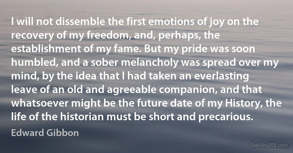 I will not dissemble the first emotions of joy on the recovery of my freedom, and, perhaps, the establishment of my fame. But my pride was soon humbled, and a sober melancholy was spread over my mind, by the idea that I had taken an everlasting leave of an old and agreeable companion, and that whatsoever might be the future date of my History, the life of the historian must be short and precarious. (Edward Gibbon)