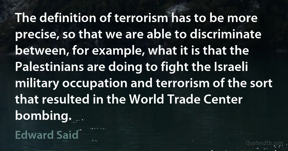 The definition of terrorism has to be more precise, so that we are able to discriminate between, for example, what it is that the Palestinians are doing to fight the Israeli military occupation and terrorism of the sort that resulted in the World Trade Center bombing. (Edward Said)