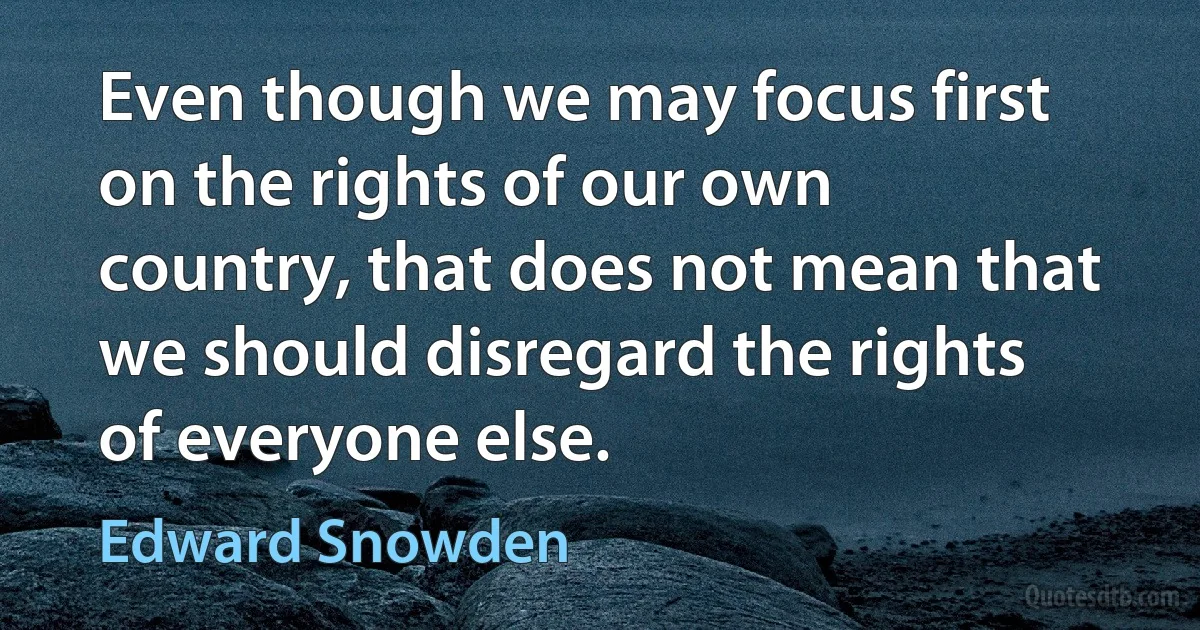 Even though we may focus first on the rights of our own country, that does not mean that we should disregard the rights of everyone else. (Edward Snowden)