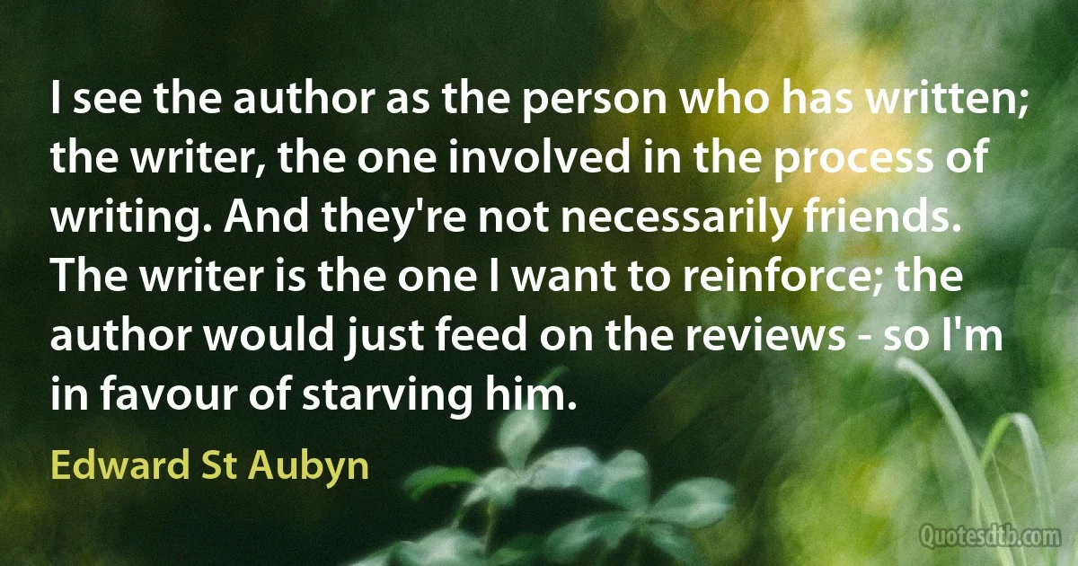 I see the author as the person who has written; the writer, the one involved in the process of writing. And they're not necessarily friends. The writer is the one I want to reinforce; the author would just feed on the reviews - so I'm in favour of starving him. (Edward St Aubyn)