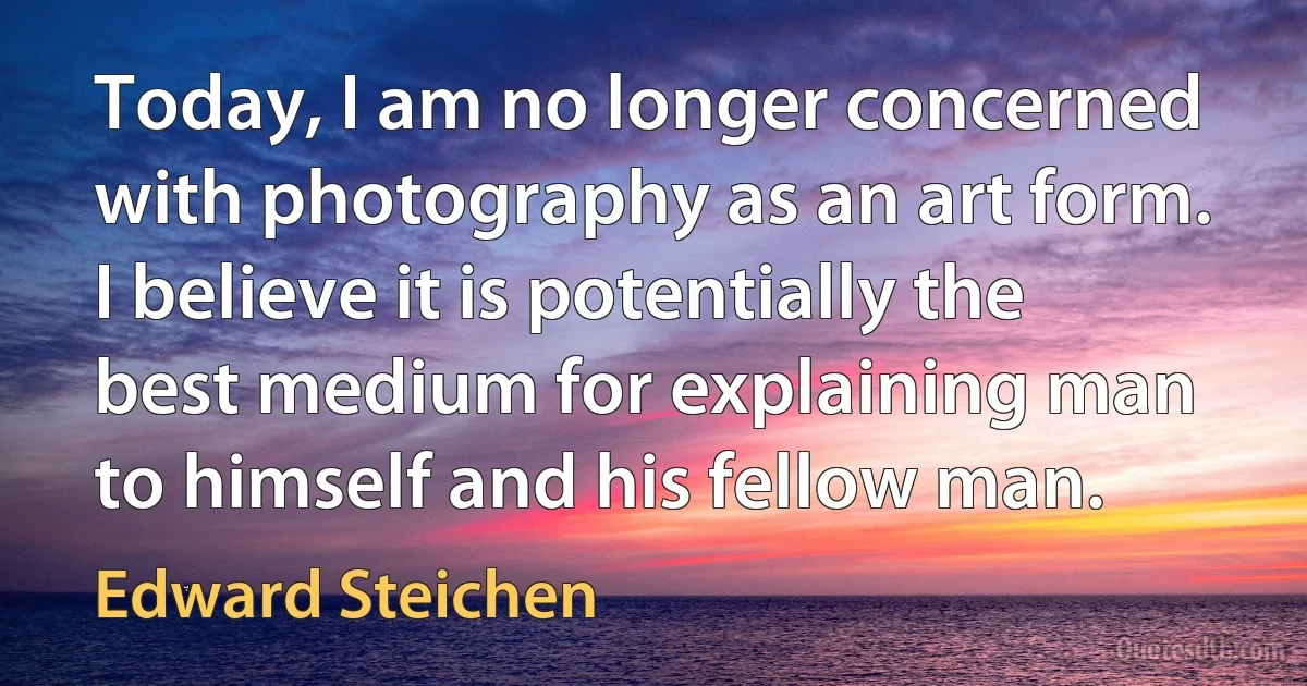 Today, I am no longer concerned with photography as an art form. I believe it is potentially the best medium for explaining man to himself and his fellow man. (Edward Steichen)