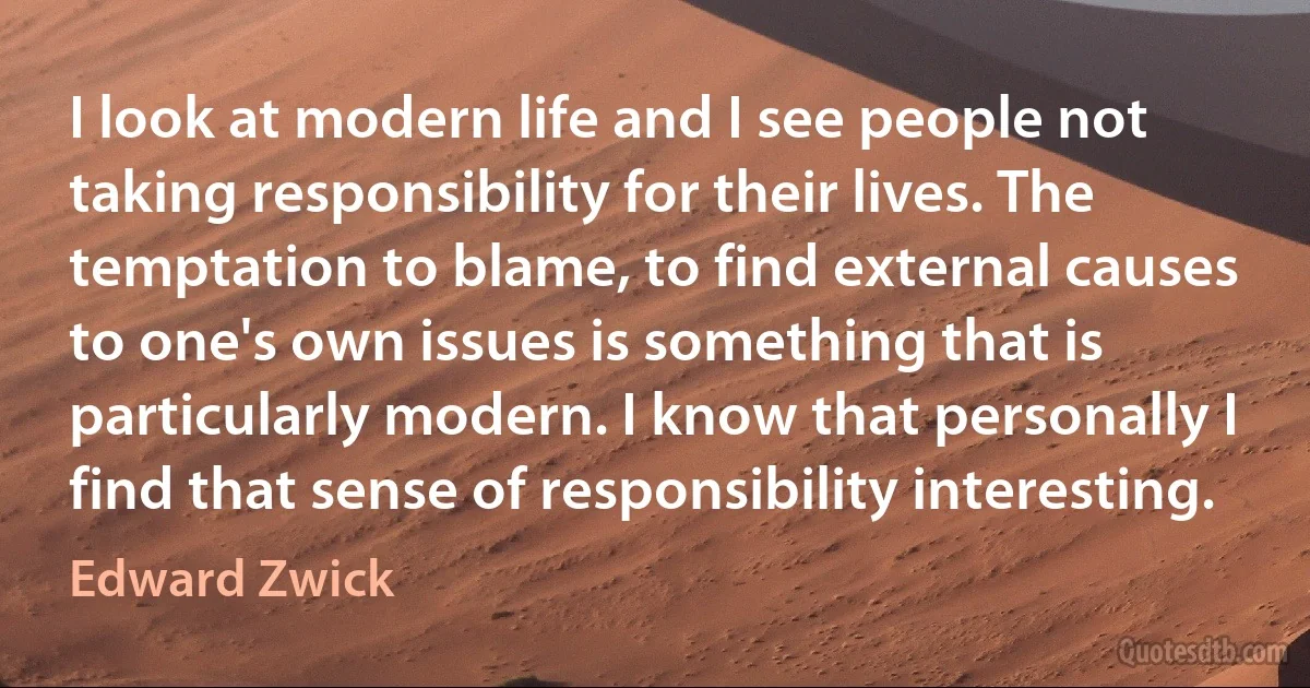 I look at modern life and I see people not taking responsibility for their lives. The temptation to blame, to find external causes to one's own issues is something that is particularly modern. I know that personally I find that sense of responsibility interesting. (Edward Zwick)