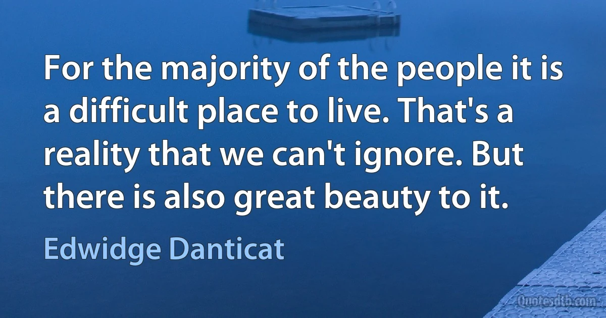 For the majority of the people it is a difficult place to live. That's a reality that we can't ignore. But there is also great beauty to it. (Edwidge Danticat)