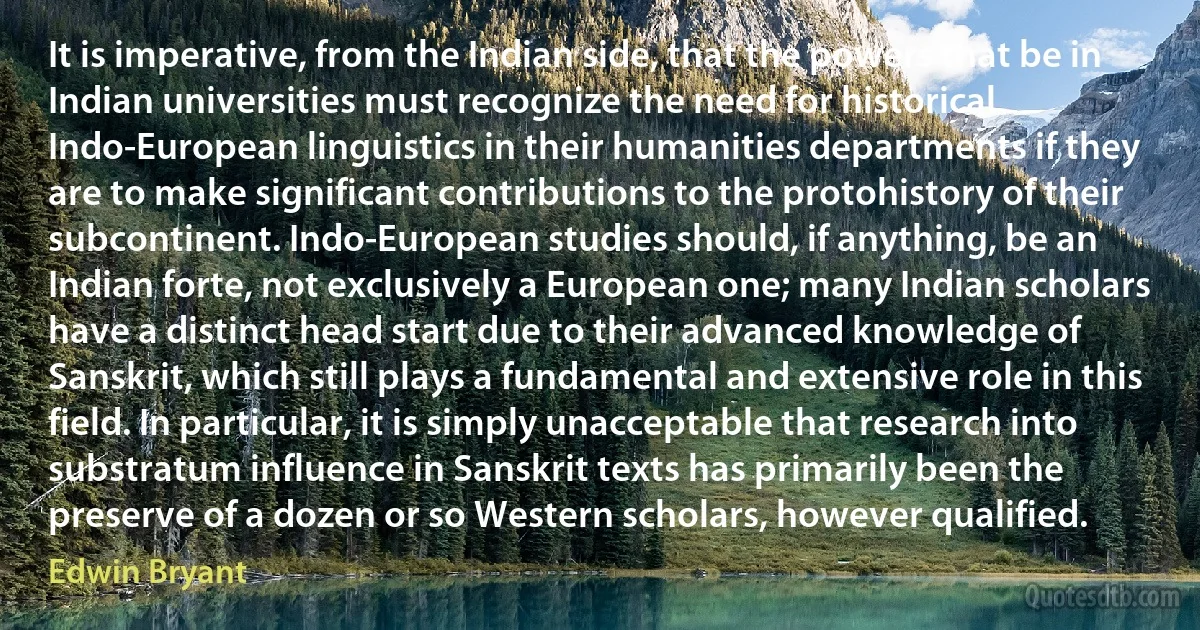 It is imperative, from the Indian side, that the powers that be in Indian universities must recognize the need for historical Indo-European linguistics in their humanities departments if they are to make significant contributions to the protohistory of their subcontinent. Indo-European studies should, if anything, be an Indian forte, not exclusively a European one; many Indian scholars have a distinct head start due to their advanced knowledge of Sanskrit, which still plays a fundamental and extensive role in this field. In particular, it is simply unacceptable that research into substratum influence in Sanskrit texts has primarily been the preserve of a dozen or so Western scholars, however qualified. (Edwin Bryant)