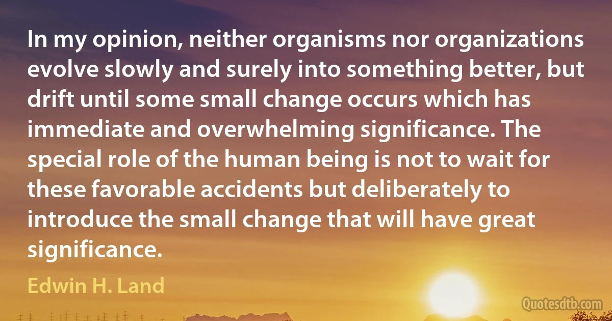 In my opinion, neither organisms nor organizations evolve slowly and surely into something better, but drift until some small change occurs which has immediate and overwhelming significance. The special role of the human being is not to wait for these favorable accidents but deliberately to introduce the small change that will have great significance. (Edwin H. Land)