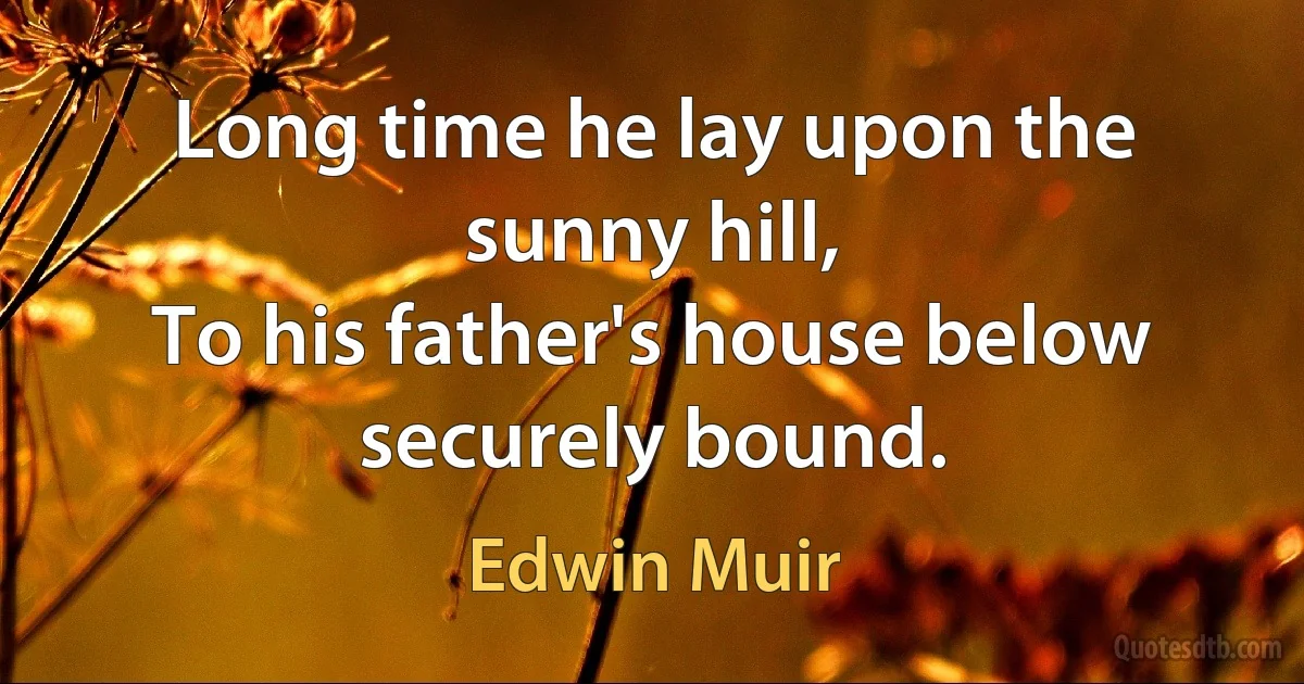 Long time he lay upon the sunny hill,
To his father's house below securely bound. (Edwin Muir)