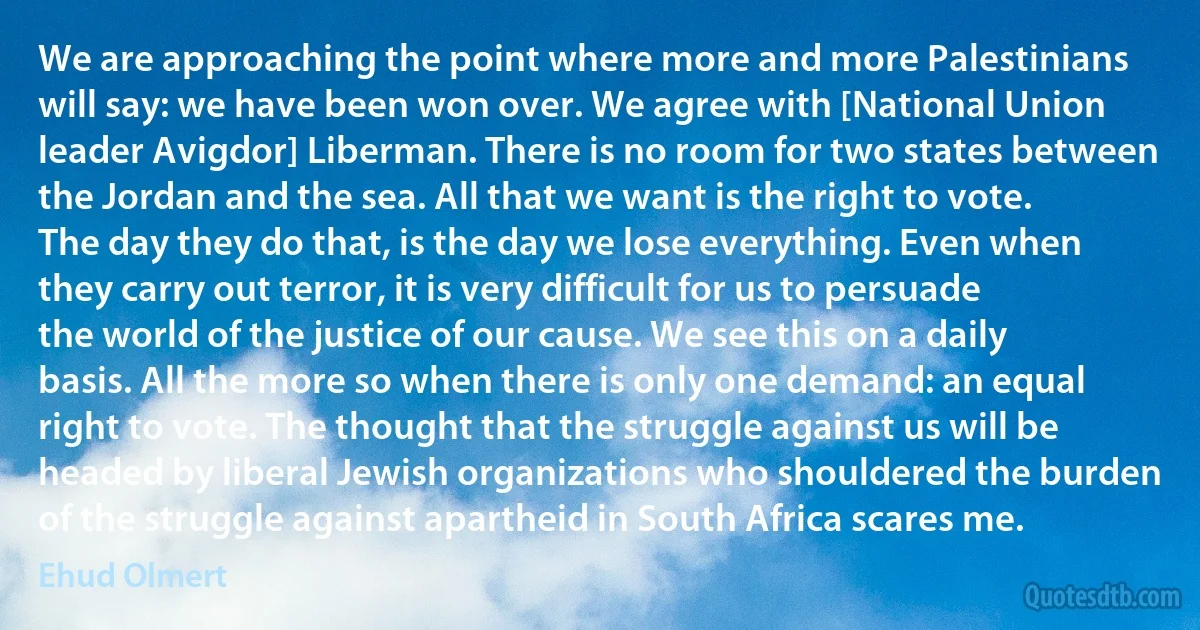 We are approaching the point where more and more Palestinians will say: we have been won over. We agree with [National Union leader Avigdor] Liberman. There is no room for two states between the Jordan and the sea. All that we want is the right to vote. The day they do that, is the day we lose everything. Even when they carry out terror, it is very difficult for us to persuade the world of the justice of our cause. We see this on a daily basis. All the more so when there is only one demand: an equal right to vote. The thought that the struggle against us will be headed by liberal Jewish organizations who shouldered the burden of the struggle against apartheid in South Africa scares me. (Ehud Olmert)