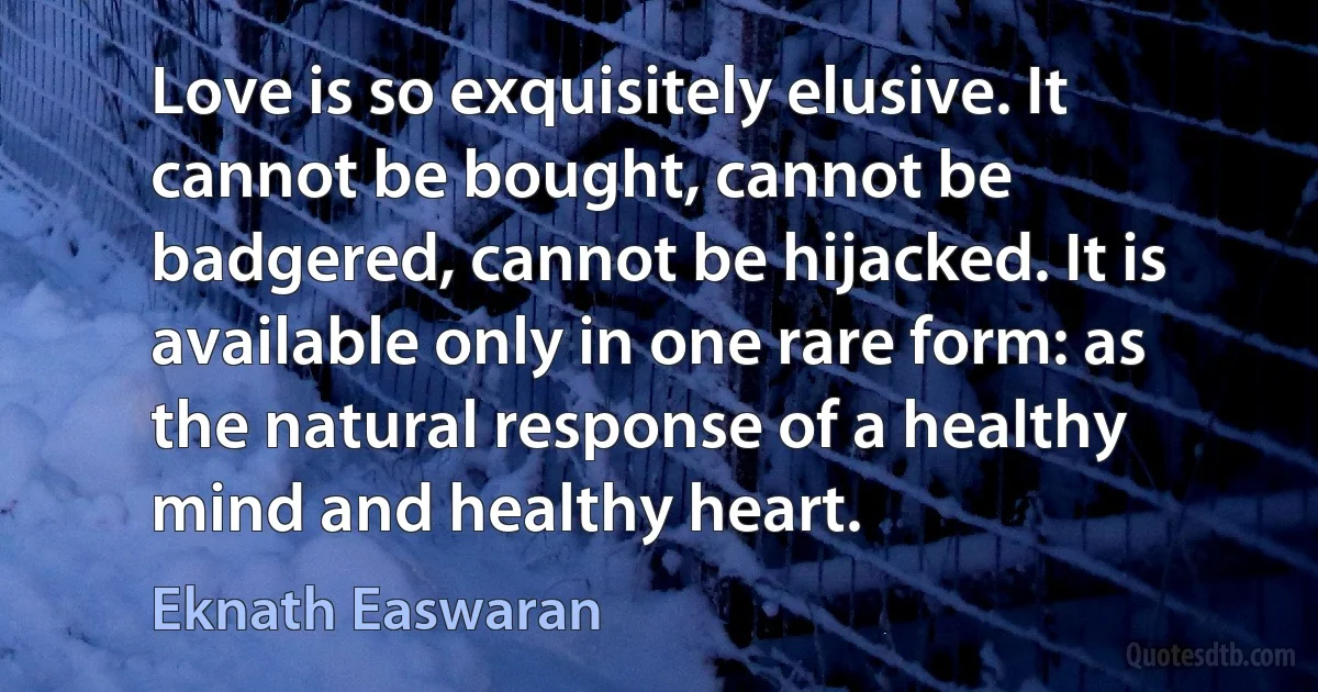 Love is so exquisitely elusive. It cannot be bought, cannot be badgered, cannot be hijacked. It is available only in one rare form: as the natural response of a healthy mind and healthy heart. (Eknath Easwaran)