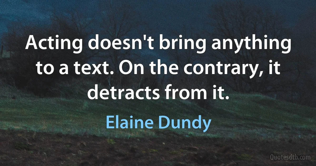 Acting doesn't bring anything to a text. On the contrary, it detracts from it. (Elaine Dundy)