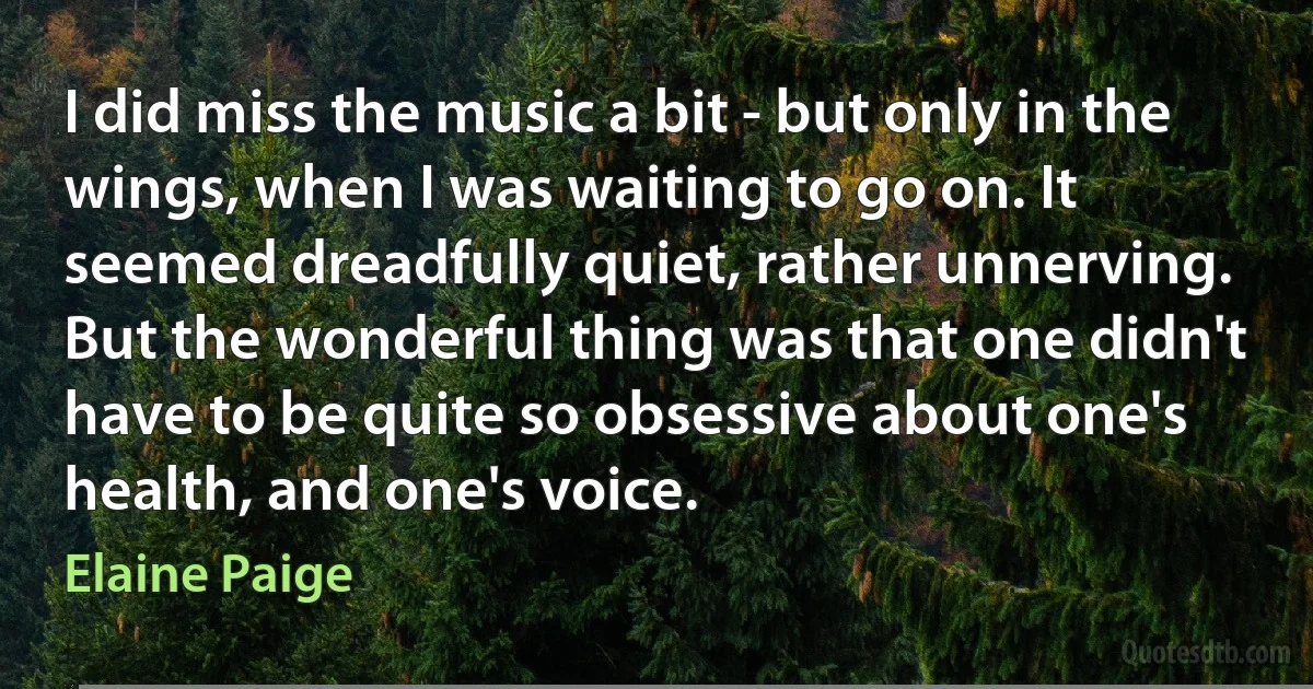 I did miss the music a bit - but only in the wings, when I was waiting to go on. It seemed dreadfully quiet, rather unnerving. But the wonderful thing was that one didn't have to be quite so obsessive about one's health, and one's voice. (Elaine Paige)