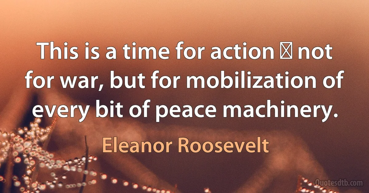 This is a time for action  not for war, but for mobilization of every bit of peace machinery. (Eleanor Roosevelt)