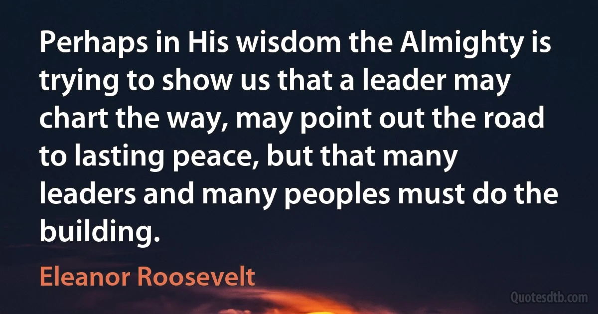 Perhaps in His wisdom the Almighty is trying to show us that a leader may chart the way, may point out the road to lasting peace, but that many leaders and many peoples must do the building. (Eleanor Roosevelt)