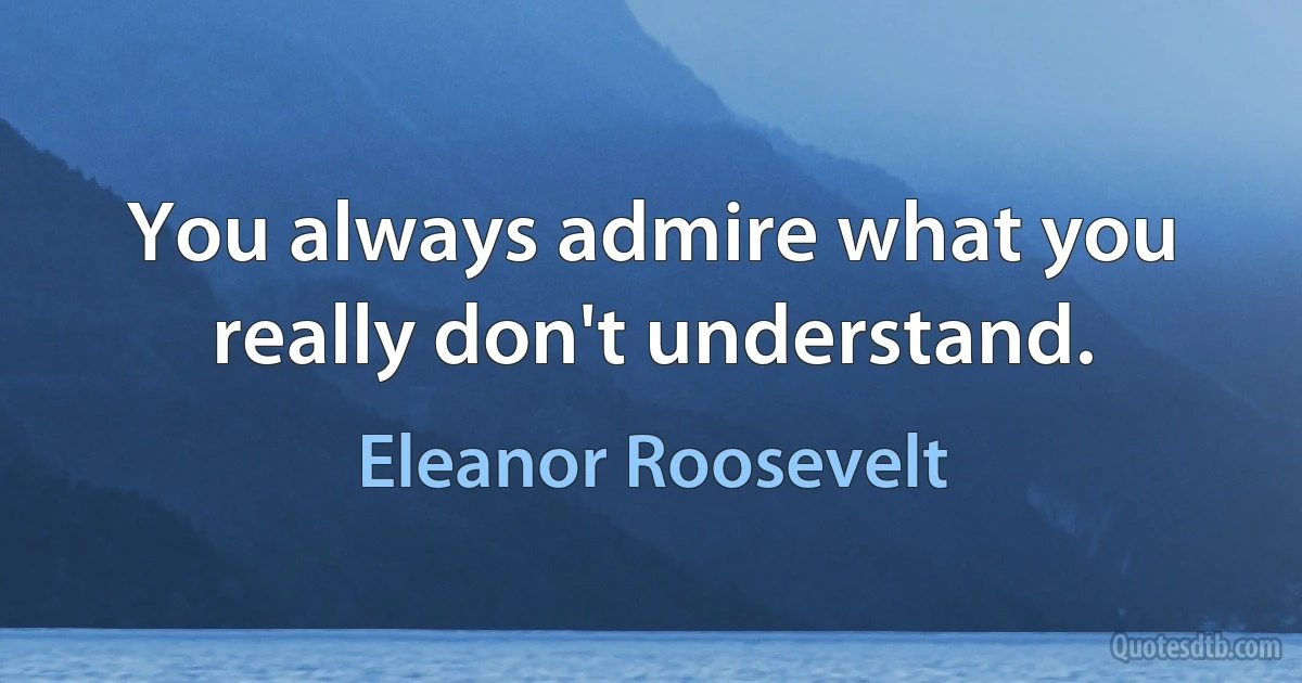 You always admire what you really don't understand. (Eleanor Roosevelt)