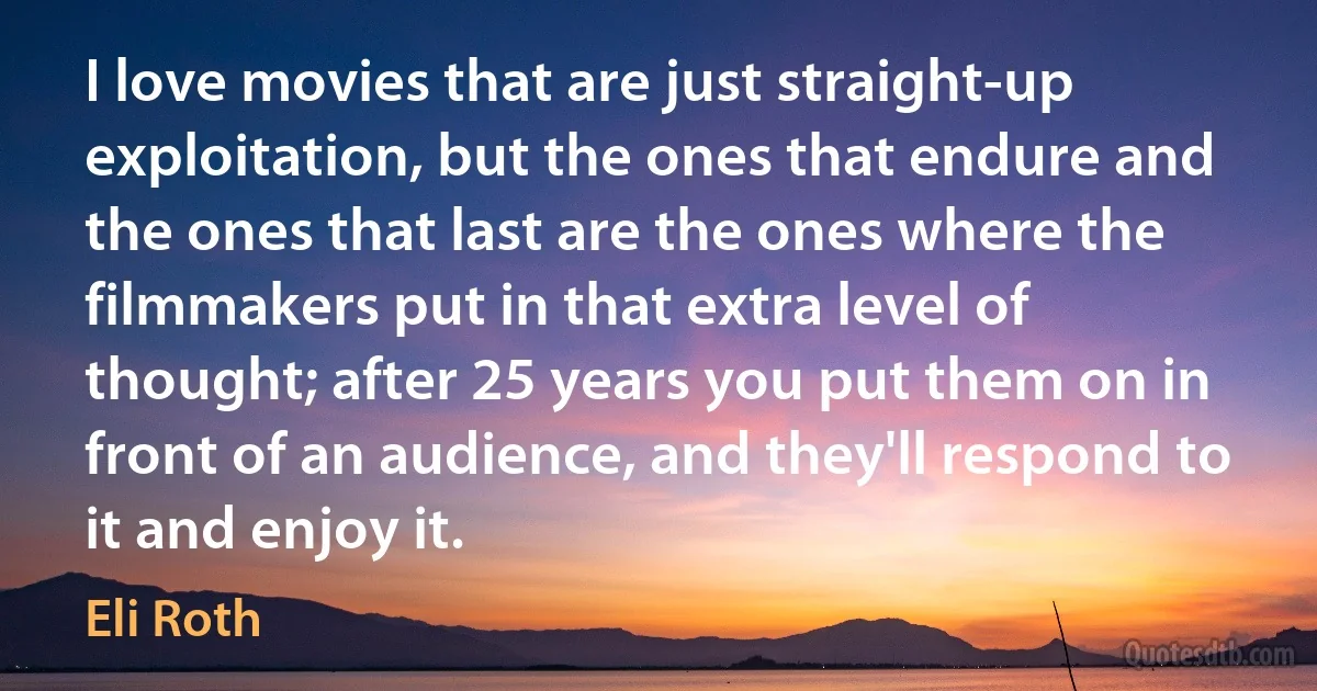 I love movies that are just straight-up exploitation, but the ones that endure and the ones that last are the ones where the filmmakers put in that extra level of thought; after 25 years you put them on in front of an audience, and they'll respond to it and enjoy it. (Eli Roth)