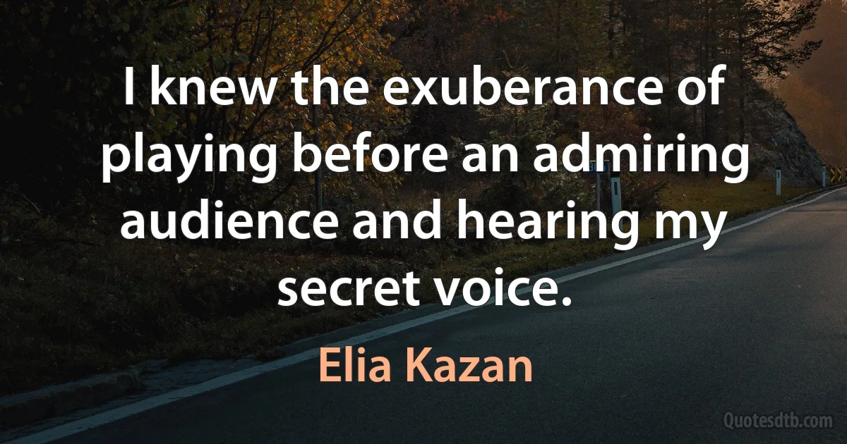 I knew the exuberance of playing before an admiring audience and hearing my secret voice. (Elia Kazan)