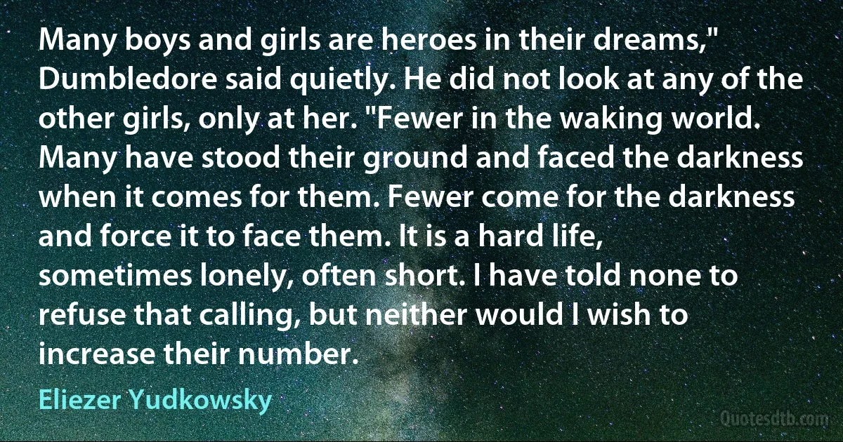 Many boys and girls are heroes in their dreams," Dumbledore said quietly. He did not look at any of the other girls, only at her. "Fewer in the waking world. Many have stood their ground and faced the darkness when it comes for them. Fewer come for the darkness and force it to face them. It is a hard life, sometimes lonely, often short. I have told none to refuse that calling, but neither would I wish to increase their number. (Eliezer Yudkowsky)