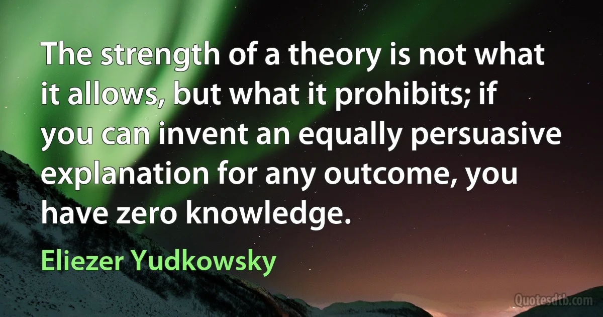 The strength of a theory is not what it allows, but what it prohibits; if you can invent an equally persuasive explanation for any outcome, you have zero knowledge. (Eliezer Yudkowsky)