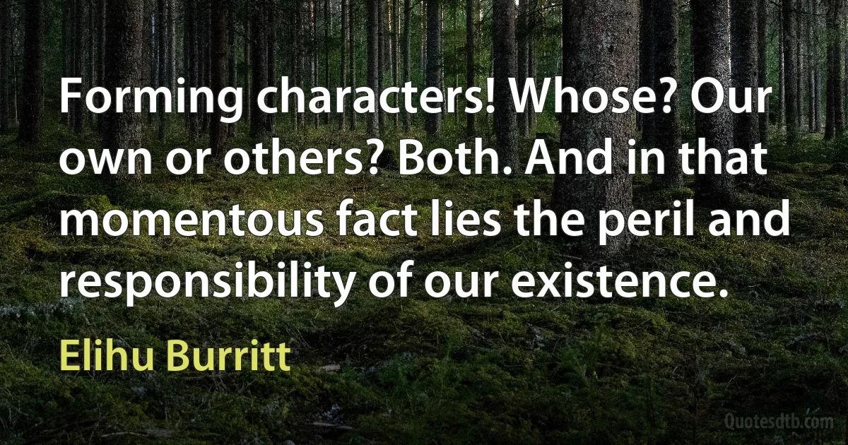 Forming characters! Whose? Our own or others? Both. And in that momentous fact lies the peril and responsibility of our existence. (Elihu Burritt)