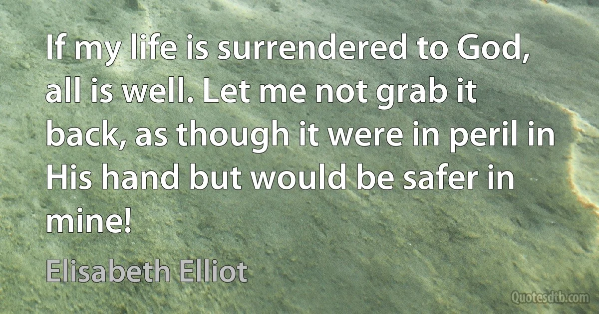 If my life is surrendered to God, all is well. Let me not grab it back, as though it were in peril in His hand but would be safer in mine! (Elisabeth Elliot)