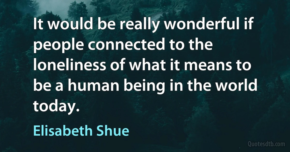 It would be really wonderful if people connected to the loneliness of what it means to be a human being in the world today. (Elisabeth Shue)