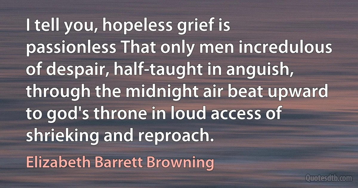 I tell you, hopeless grief is passionless That only men incredulous of despair, half-taught in anguish, through the midnight air beat upward to god's throne in loud access of shrieking and reproach. (Elizabeth Barrett Browning)