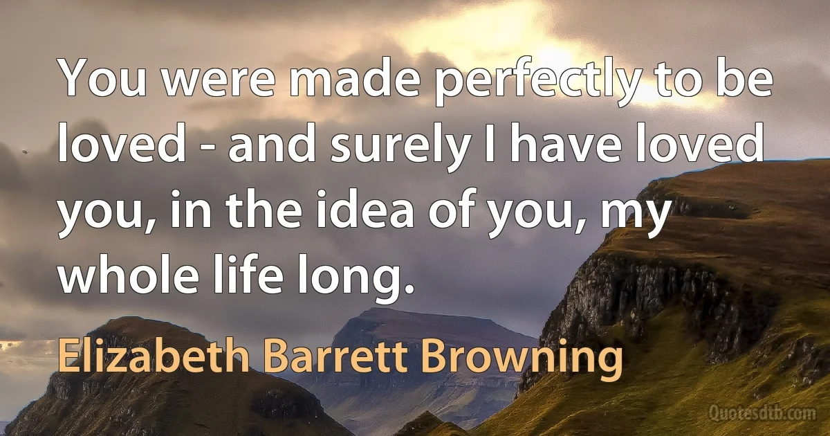 You were made perfectly to be loved - and surely I have loved you, in the idea of you, my whole life long. (Elizabeth Barrett Browning)