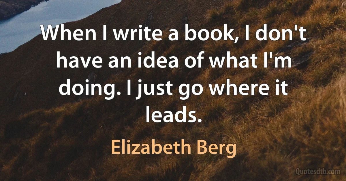 When I write a book, I don't have an idea of what I'm doing. I just go where it leads. (Elizabeth Berg)