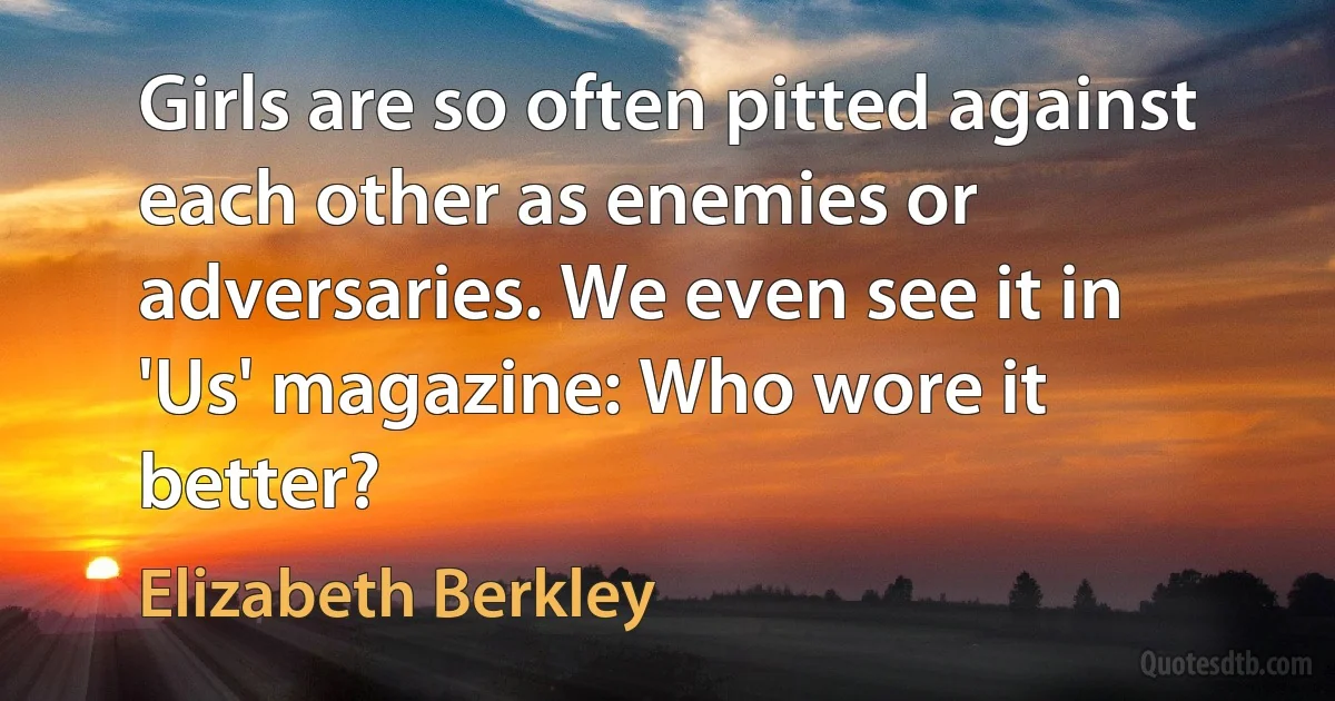 Girls are so often pitted against each other as enemies or adversaries. We even see it in 'Us' magazine: Who wore it better? (Elizabeth Berkley)