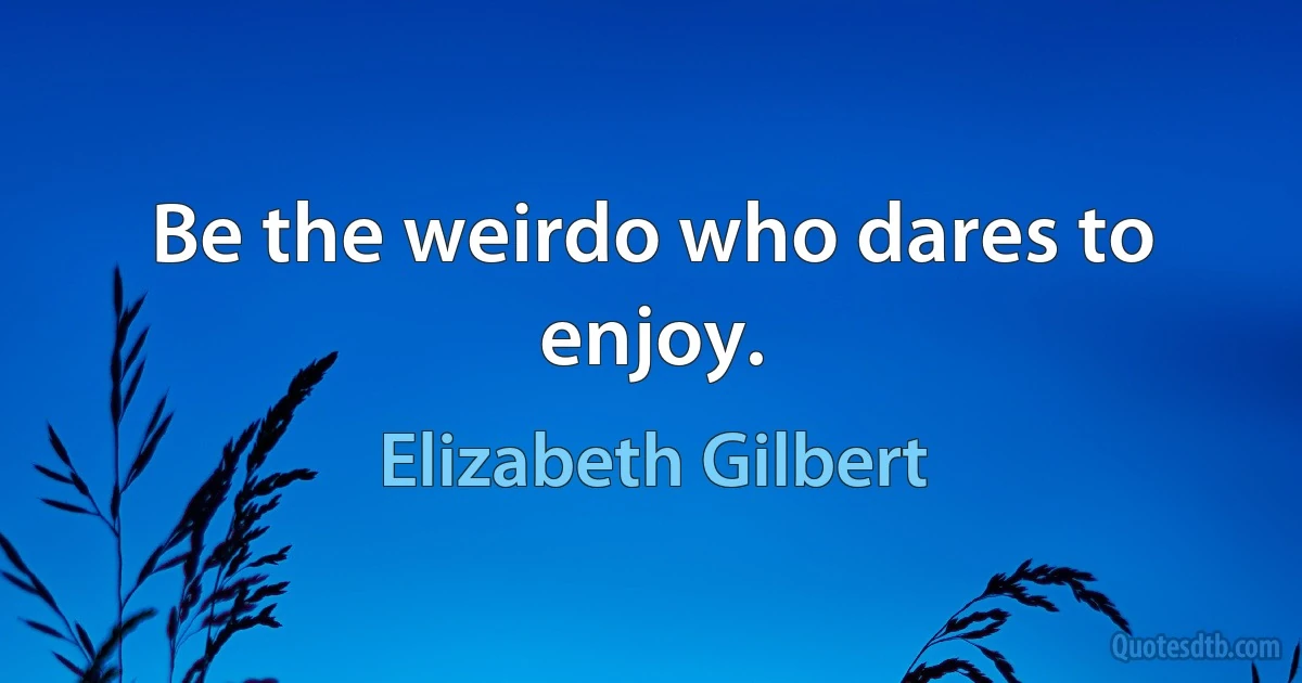 Be the weirdo who dares to enjoy. (Elizabeth Gilbert)