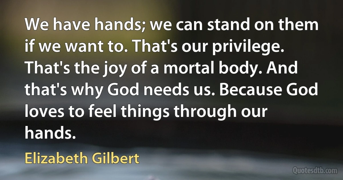 We have hands; we can stand on them if we want to. That's our privilege. That's the joy of a mortal body. And that's why God needs us. Because God loves to feel things through our hands. (Elizabeth Gilbert)