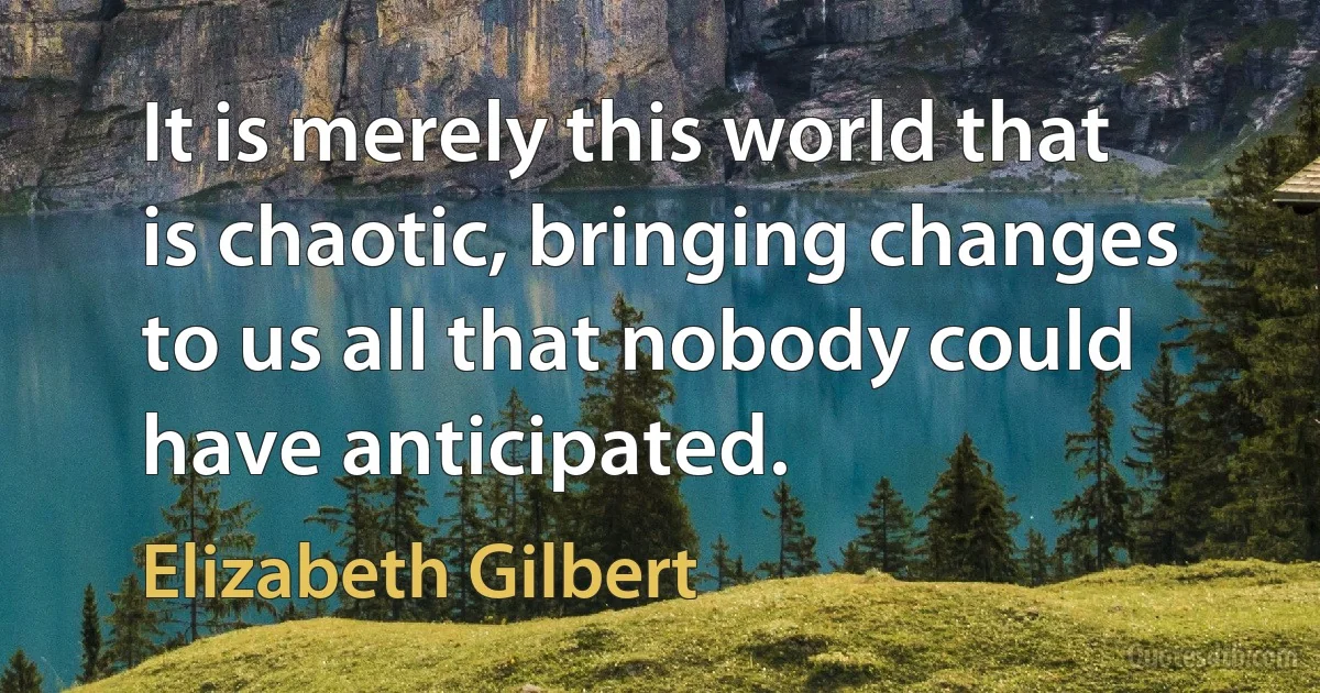 It is merely this world that is chaotic, bringing changes to us all that nobody could have anticipated. (Elizabeth Gilbert)