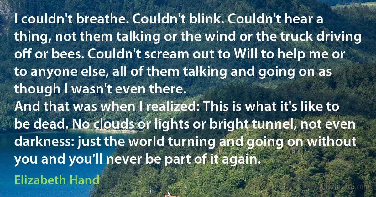 I couldn't breathe. Couldn't blink. Couldn't hear a thing, not them talking or the wind or the truck driving off or bees. Couldn't scream out to Will to help me or to anyone else, all of them talking and going on as though I wasn't even there.
And that was when I realized: This is what it's like to be dead. No clouds or lights or bright tunnel, not even darkness: just the world turning and going on without you and you'll never be part of it again. (Elizabeth Hand)