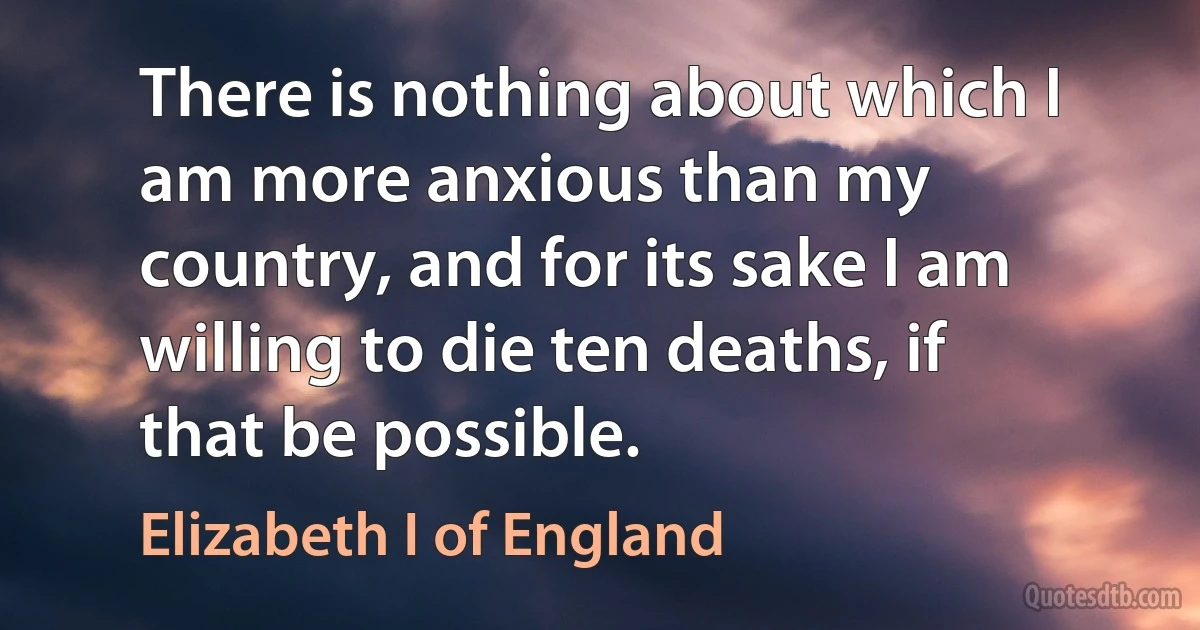 There is nothing about which I am more anxious than my country, and for its sake I am willing to die ten deaths, if that be possible. (Elizabeth I of England)