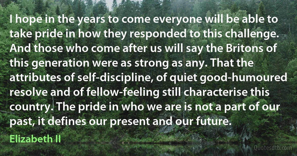 I hope in the years to come everyone will be able to take pride in how they responded to this challenge. And those who come after us will say the Britons of this generation were as strong as any. That the attributes of self-discipline, of quiet good-humoured resolve and of fellow-feeling still characterise this country. The pride in who we are is not a part of our past, it defines our present and our future. (Elizabeth II)