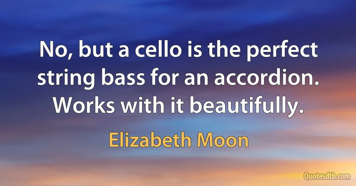 No, but a cello is the perfect string bass for an accordion. Works with it beautifully. (Elizabeth Moon)