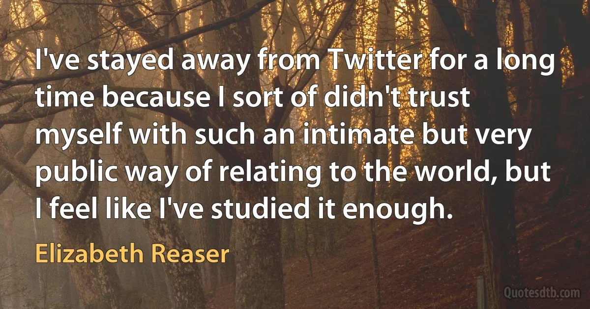 I've stayed away from Twitter for a long time because I sort of didn't trust myself with such an intimate but very public way of relating to the world, but I feel like I've studied it enough. (Elizabeth Reaser)