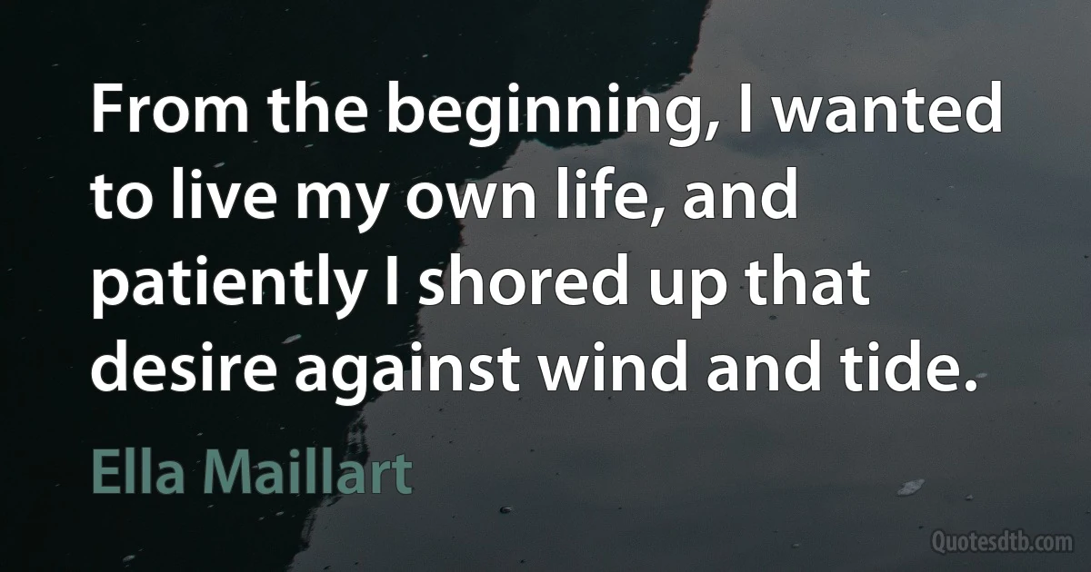 From the beginning, I wanted to live my own life, and patiently I shored up that desire against wind and tide. (Ella Maillart)