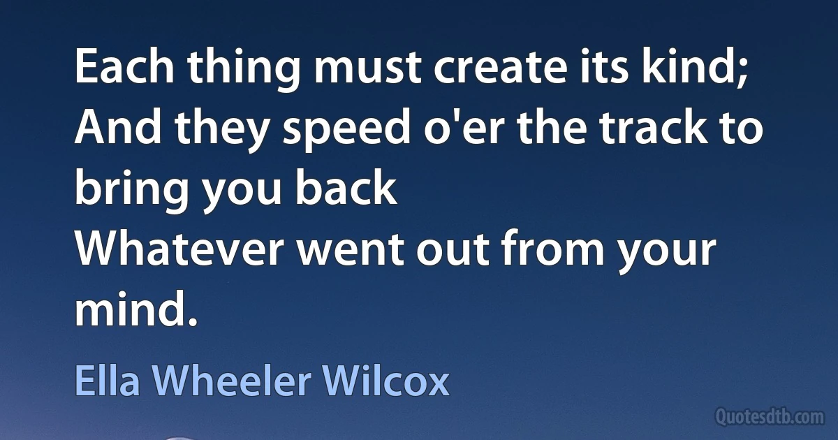 Each thing must create its kind;
And they speed o'er the track to bring you back
Whatever went out from your mind. (Ella Wheeler Wilcox)