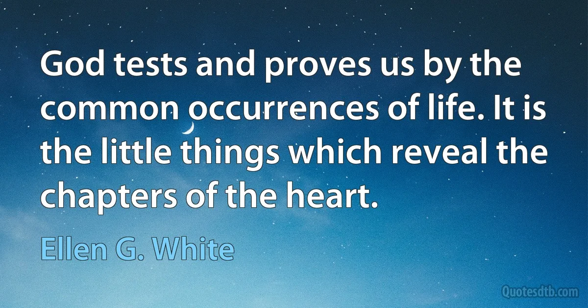 God tests and proves us by the common occurrences of life. It is the little things which reveal the chapters of the heart. (Ellen G. White)