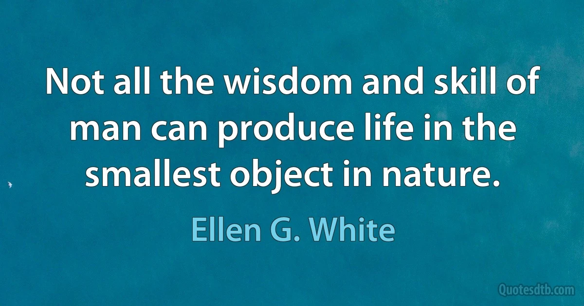 Not all the wisdom and skill of man can produce life in the smallest object in nature. (Ellen G. White)