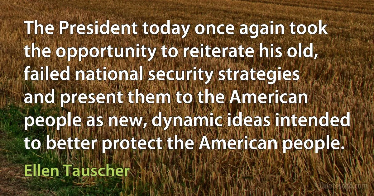 The President today once again took the opportunity to reiterate his old, failed national security strategies and present them to the American people as new, dynamic ideas intended to better protect the American people. (Ellen Tauscher)