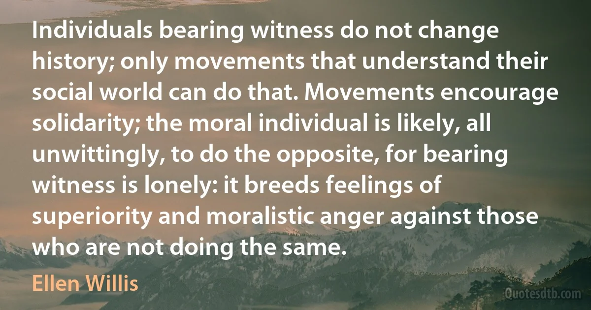 Individuals bearing witness do not change history; only movements that understand their social world can do that. Movements encourage solidarity; the moral individual is likely, all unwittingly, to do the opposite, for bearing witness is lonely: it breeds feelings of superiority and moralistic anger against those who are not doing the same. (Ellen Willis)