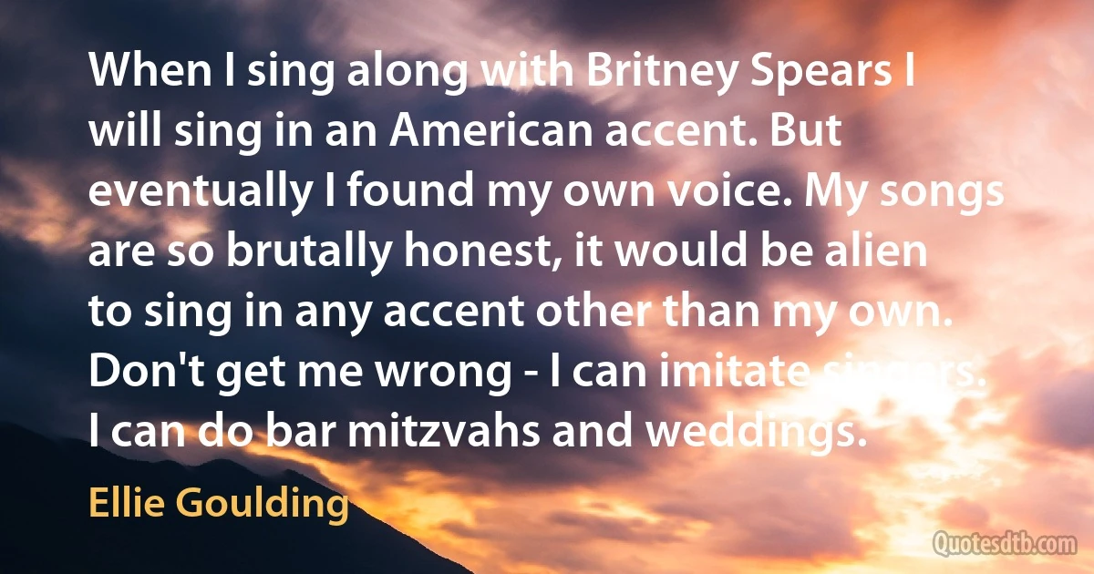 When I sing along with Britney Spears I will sing in an American accent. But eventually I found my own voice. My songs are so brutally honest, it would be alien to sing in any accent other than my own. Don't get me wrong - I can imitate singers. I can do bar mitzvahs and weddings. (Ellie Goulding)