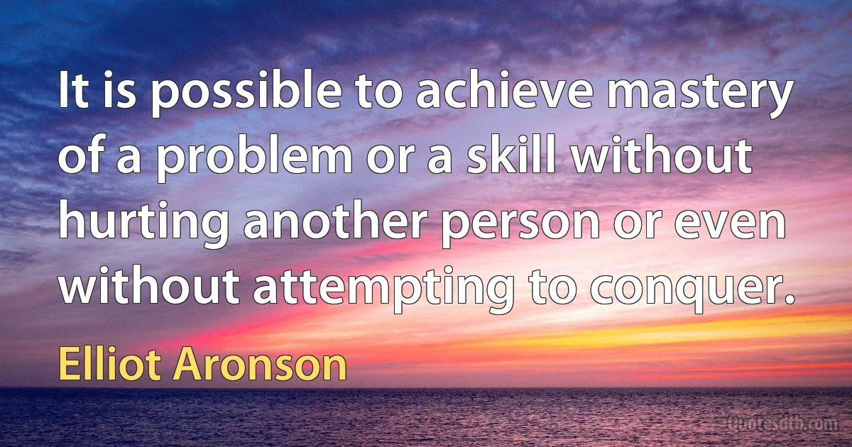 It is possible to achieve mastery of a problem or a skill without hurting another person or even without attempting to conquer. (Elliot Aronson)