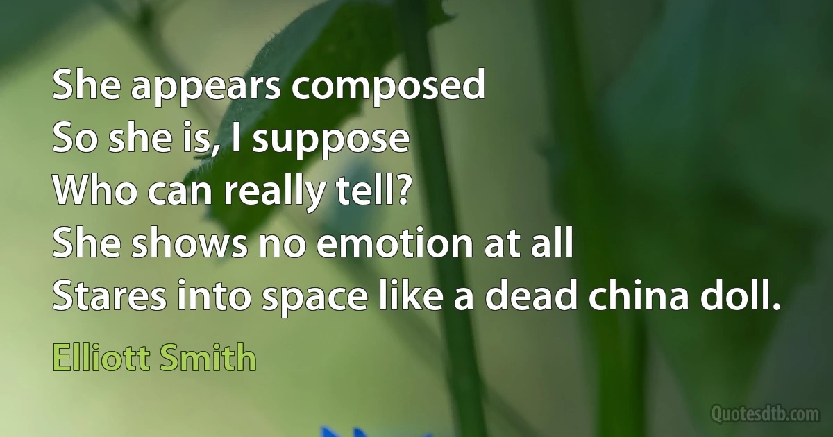 She appears composed
So she is, I suppose
Who can really tell?
She shows no emotion at all
Stares into space like a dead china doll. (Elliott Smith)