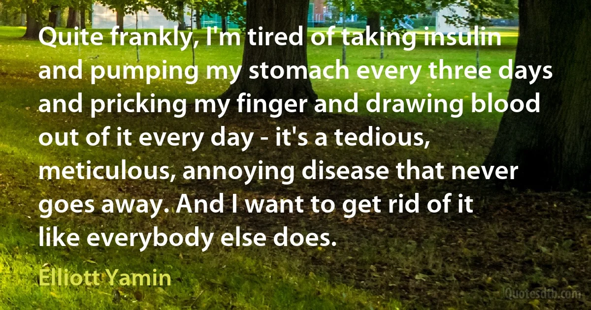 Quite frankly, I'm tired of taking insulin and pumping my stomach every three days and pricking my finger and drawing blood out of it every day - it's a tedious, meticulous, annoying disease that never goes away. And I want to get rid of it like everybody else does. (Elliott Yamin)