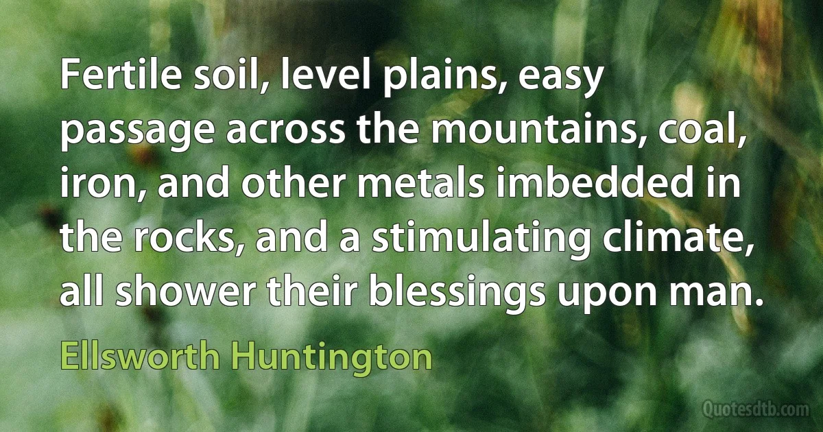 Fertile soil, level plains, easy passage across the mountains, coal, iron, and other metals imbedded in the rocks, and a stimulating climate, all shower their blessings upon man. (Ellsworth Huntington)