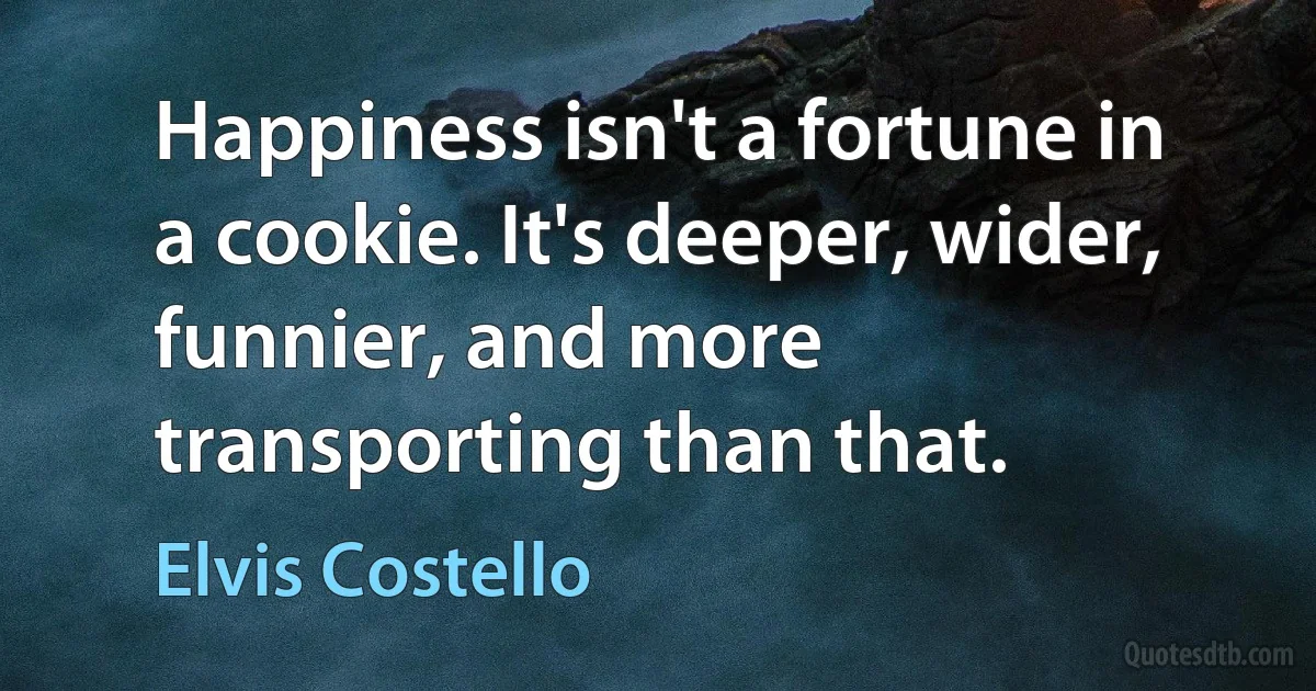 Happiness isn't a fortune in a cookie. It's deeper, wider, funnier, and more transporting than that. (Elvis Costello)